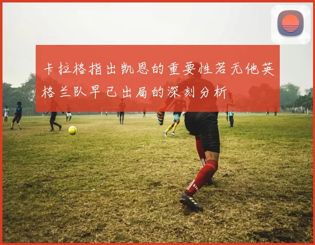 卡拉格指出凯恩的重要性若无他英格兰队早已出局的深刻分析