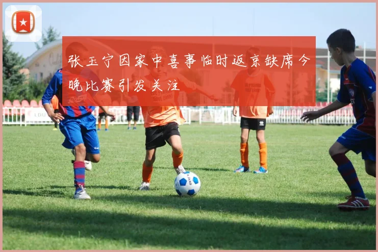 张玉宁因家中喜事临时返京缺席今晚比赛引发关注