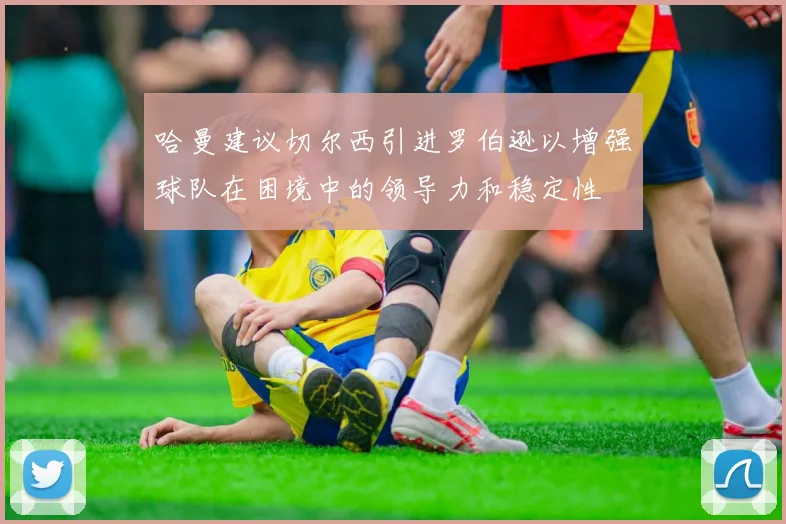 哈曼建议切尔西引进罗伯逊以增强球队在困境中的领导力和稳定性