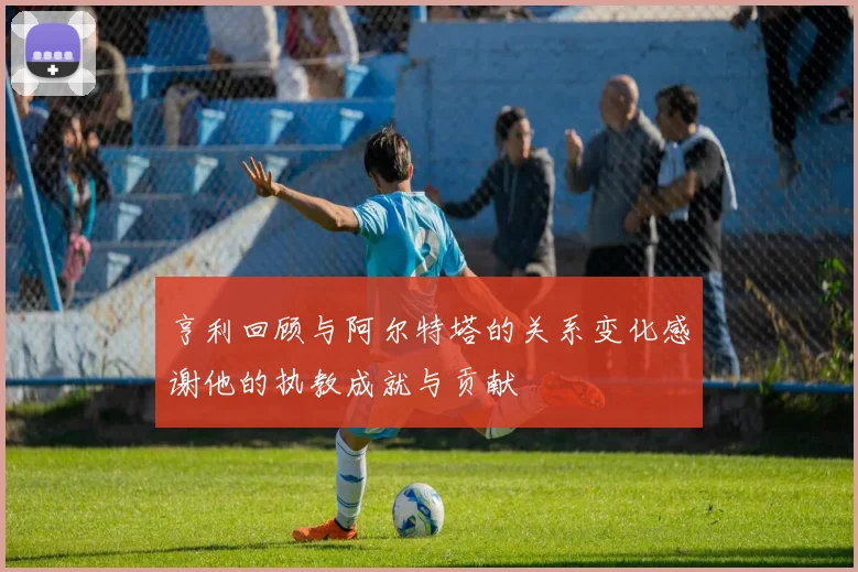 亨利回顾与阿尔特塔的关系变化感谢他的执教成就与贡献