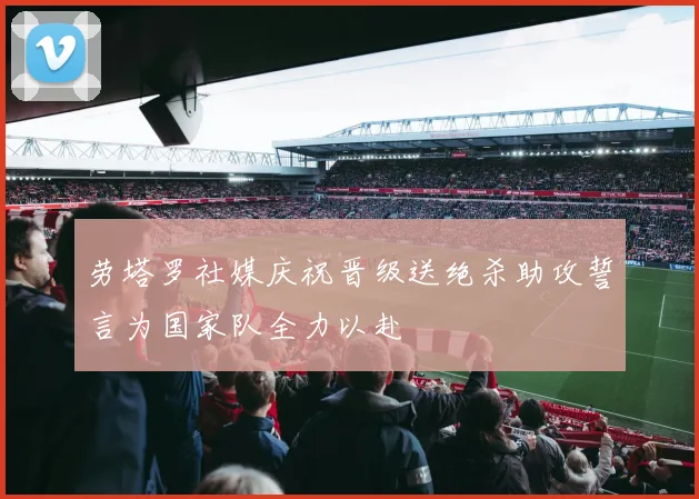 劳塔罗社媒庆祝晋级送绝杀助攻誓言为国家队全力以赴