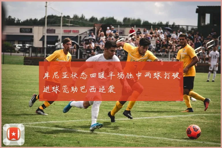 库尼亚状态回暖半场独中两球打破进球荒助巴西逆袭