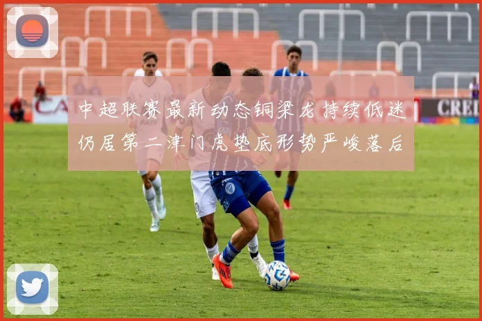 中超联赛最新动态铜梁龙持续低迷仍居第二津门虎垫底形势严峻落后安全区九分