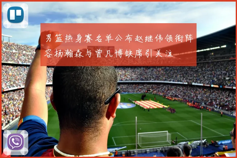 男篮热身赛名单公布赵继伟领衔阵容杨瀚森与曾凡博缺席引关注