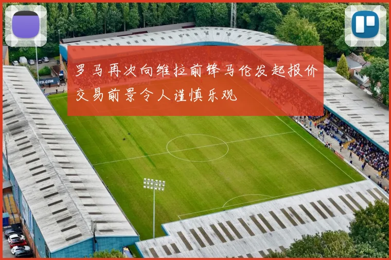 罗马再次向维拉前锋马伦发起报价交易前景令人谨慎乐观