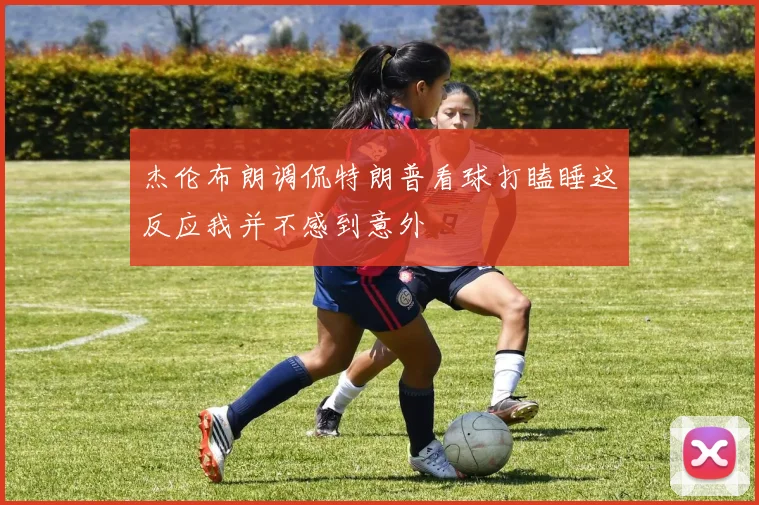 杰伦布朗调侃特朗普看球打瞌睡这反应我并不感到意外