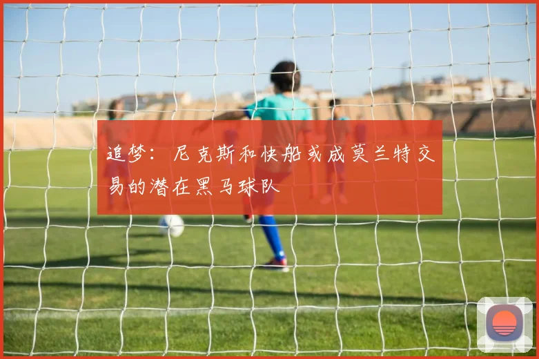 追梦：尼克斯和快船或成莫兰特交易的潜在黑马球队