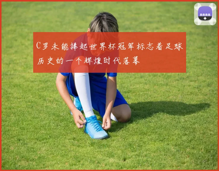 C罗未能捧起世界杯冠军标志着足球历史的一个辉煌时代落幕