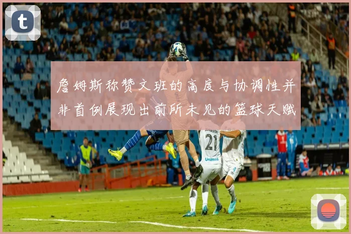 詹姆斯称赞文班的高度与协调性并非首例展现出前所未见的篮球天赋