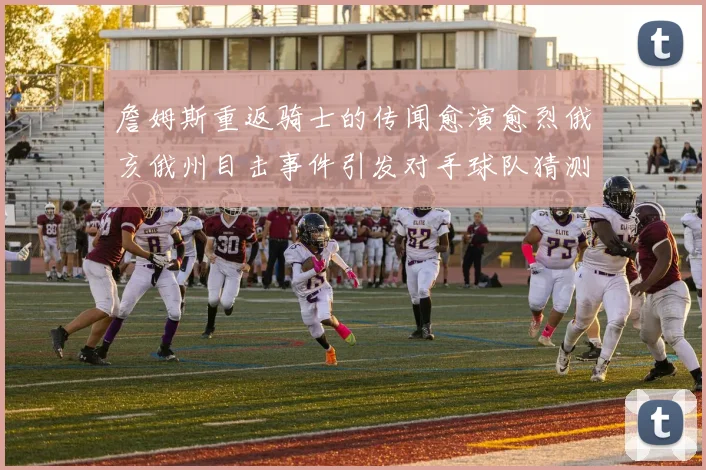 詹姆斯重返骑士的传闻愈演愈烈俄亥俄州目击事件引发对手球队猜测