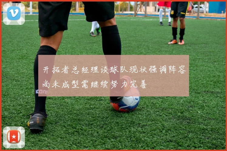开拓者总经理谈球队现状强调阵容尚未成型需继续努力完善
