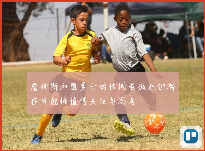 詹姆斯加盟勇士的传闻虽疯狂但潜在可能性值得关注与思考