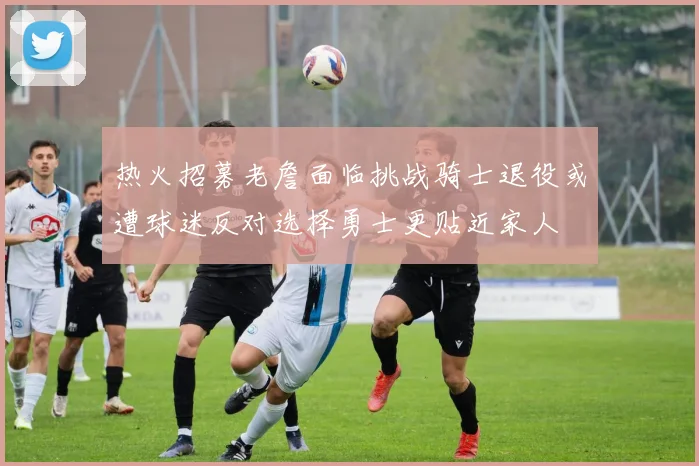 热火招募老詹面临挑战骑士退役或遭球迷反对选择勇士更贴近家人