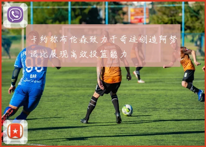卡约称布伦森致力于奇迹创造阿努诺比展现高效投篮能力