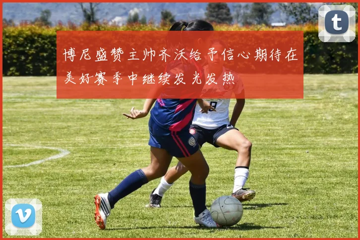博尼盛赞主帅齐沃给予信心期待在美好赛季中继续发光发热