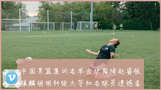 中国男篮集训名单出炉周琦赵睿张镇麟胡明轩徐杰等知名球员遗憾落选