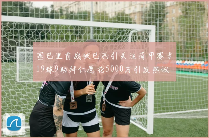 塞巴里首战破巴西引关注荷甲赛季19球9助拜仁愿花5000万引发热议