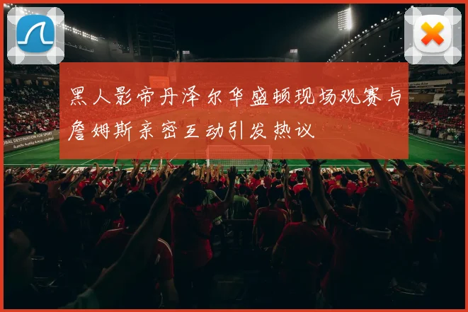 黑人影帝丹泽尔华盛顿现场观赛与詹姆斯亲密互动引发热议