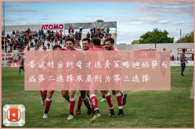 香波特分析奇才选秀策略迪班萨或成第二选择浓眉则为第三选择
