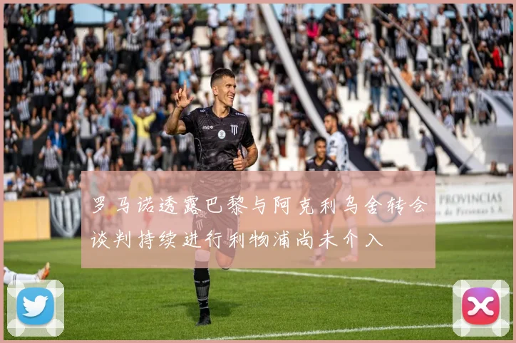罗马诺透露巴黎与阿克利乌舍转会谈判持续进行利物浦尚未介入